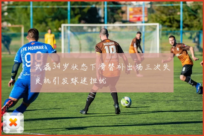 武磊34岁状态下滑替补出场三次失良机引发球迷担忧