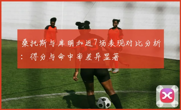 桑托斯与库明加近7场表现对比分析：得分与命中率差异显著