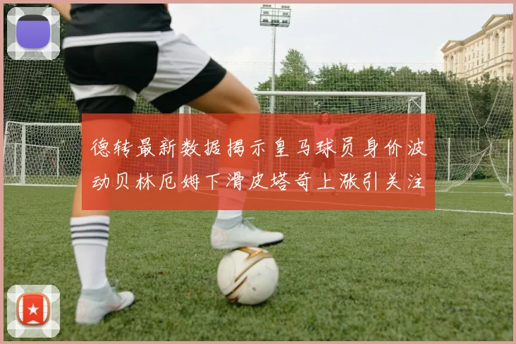 德转最新数据揭示皇马球员身价波动贝林厄姆下滑皮塔奇上涨引关注